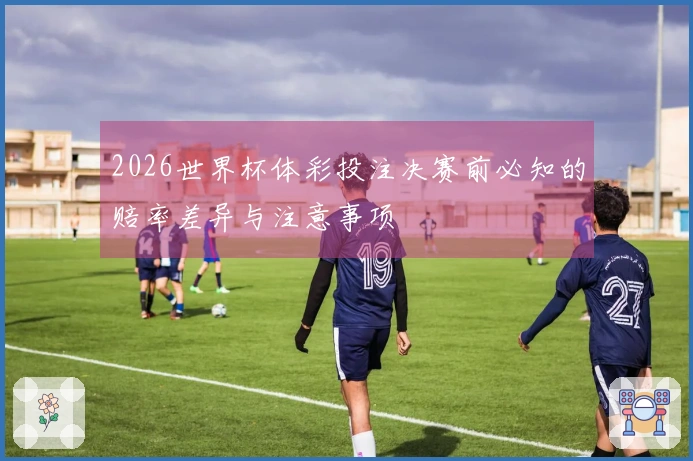 2026世界杯体彩投注决赛前必知的赔率差异与注意事项