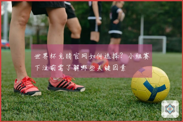 世界杯竞猜官网如何选择？小组赛下注前需了解哪些关键因素